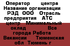 Оператор Call-центра › Название организации ­ РЭД, ООО › Отрасль предприятия ­ АТС, call-центр › Минимальный оклад ­ 45 000 - Все города Работа » Вакансии   . Тюменская обл.,Тюмень г.